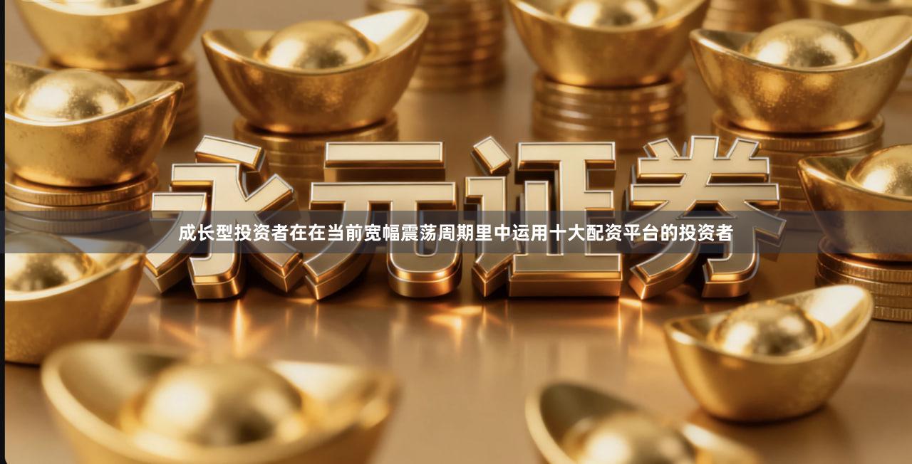 成长型投资者在在当前宽幅震荡周期里中运用十大配资平台的投资者